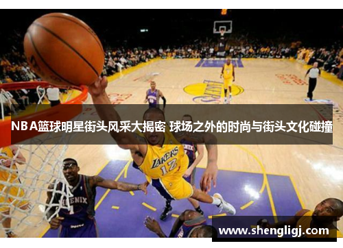 NBA篮球明星街头风采大揭密 球场之外的时尚与街头文化碰撞